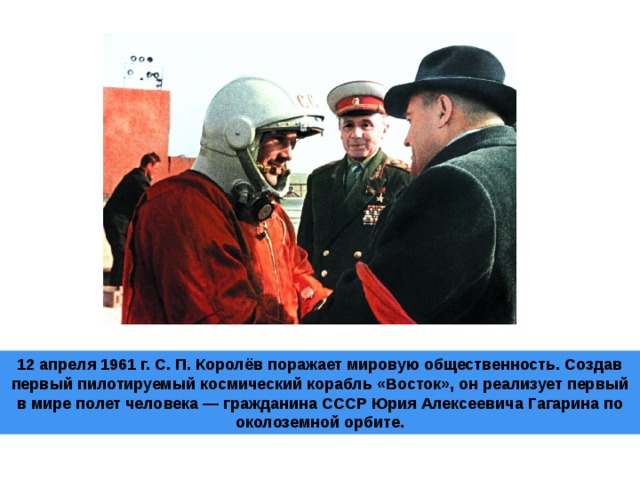 12 апреля 1961 г. С. П. Королёв поражает мировую общественность. Создав первый пилотируемый космический корабль «Восток», он реализует первый в мире полет человека — гражданина СССР Юрия Алексеевича Гагарина по околоземной орбите.