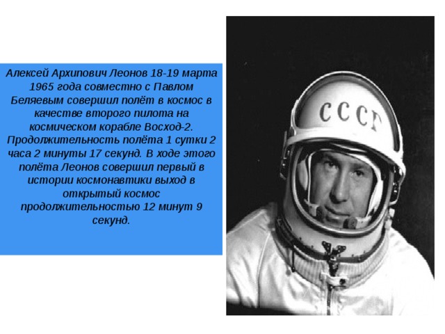 Алексей Архипович Леонов 18-19 марта 1965 года совместно с Павлом Беляевым совершил полёт в космос в качестве второго пилота на космическом корабле Восход-2. Продолжительность полёта 1 сутки 2 часа 2 минуты 17 секунд. В ходе этого полёта Леонов совершил первый в истории космонавтики выход в открытый космос продолжительностью 12 минут 9 секунд.