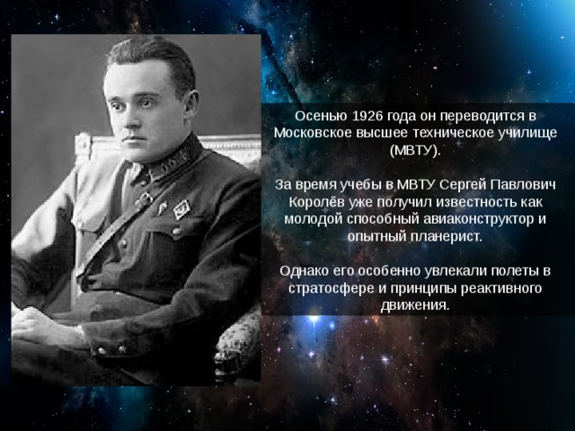 Осенью 1926 года он переводится в Московское высшее техническое училище (МВТУ). За время учебы в МВТУ Сергей Павлович Королёв уже получил известность как молодой способный авиаконструктор и опытный планерист. Однако его особенно увлекали полеты в стратосфере и принципы реактивного движения.
