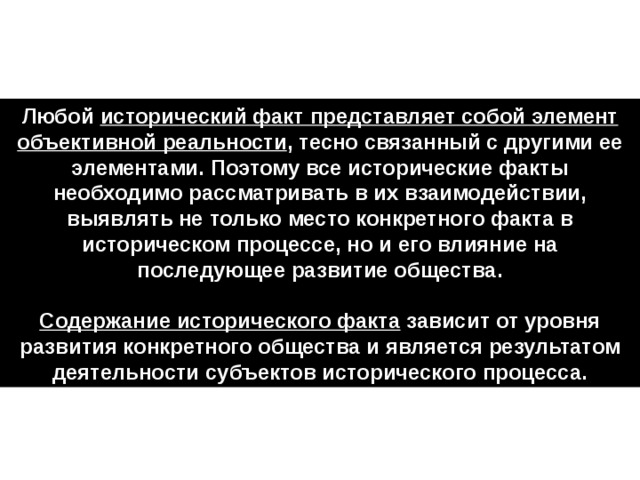 Любой исторический факт представляет собой элемент объективной реальности , тесно связанный с другими ее элементами. Поэтому все исторические факты необходимо рассматривать в их взаимодействии, выявлять не только место конкретного факта в историческом процессе, но и его влияние на последующее развитие общества.  Содержание исторического факта зависит от уровня развития конкретного общества и является результатом деятельности субъектов исторического процесса. 