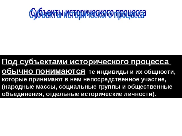 Под субъектами исторического процесса обычно понимаются те индивиды и их общности, которые принимают в нем непосредственное участие, (народные массы, социальные группы и общественные объединения, отдельные исторические личности). 