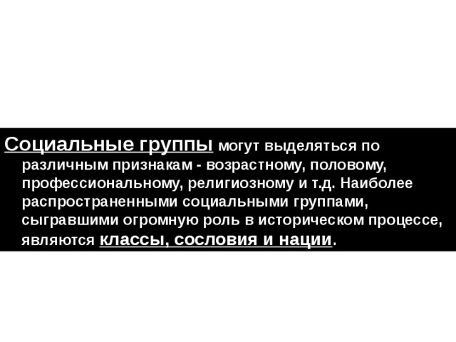 Социальные группы могут выделяться по различным признакам - возрастному, половому, профессиональному, религиозному и т.д. Наиболее распространенными социальными группами, сыгравшими огромную роль в историческом процессе, являются классы, сословия и нации . 