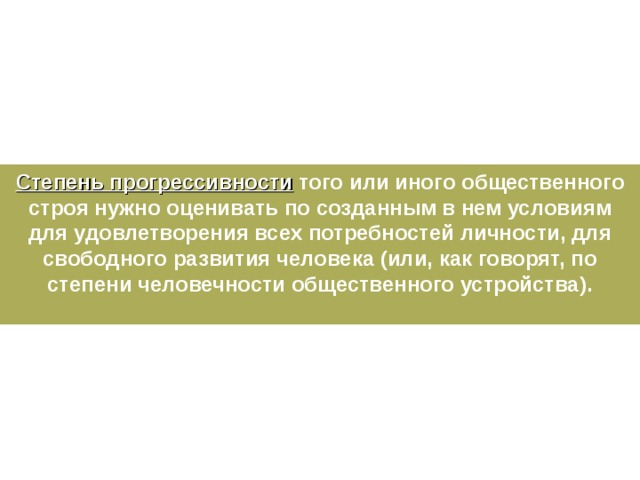 Степень прогрессивности того или иного общественного строя нужно оценивать по созданным в нем условиям для удовлетворения всех потребностей личности, для свободного развития человека (или, как говорят, по степени человечности общественного устройства).  