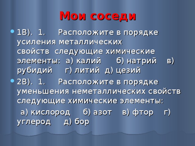 Мои соседи 1В). 1.     Расположите в порядке усиления металлических свойств  следующие химические элементы:  а) калий   б) натрий   в) рубидий   г) литий  д) цезий 2В). 1.     Расположите в порядке уменьшения неметаллических свойств следующие химические элементы:      а) кислород     б) азот    в) фтор    г) углерод     д) бор 