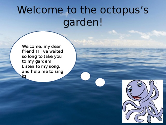 Welcome to the octopus’s garden! Welcome, my dear friend!!! I’ve waited so long to take you to my garden! Listen to my song, and help me to sing it! 