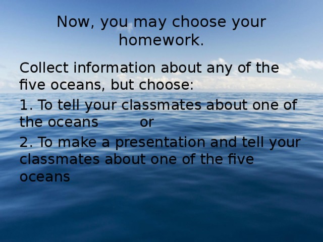 Now, you may choose your homework. Collect information about any of the five oceans, but choose: 1. To tell your classmates about one of the oceans or 2. To make a presentation and tell your classmates about one of the five oceans 