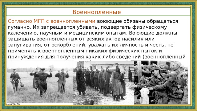 Военнопленные   Согласно МГП с военнопленными воюющие обязаны обращаться гуманно. Их запрещается убивать, подвергать физическому калечению, научным и медицинским опытам. Воюющие должны защищать военнопленных от всяких актов насилия или запугивания, от оскорблений, уважать их личность и честь, не применять к военнопленным никаких физических пыток и принуждения для получения каких-либо сведений (военнопленный обязан сообщить только свою фамилию, имя, звание, дату рождения и личный номер).   