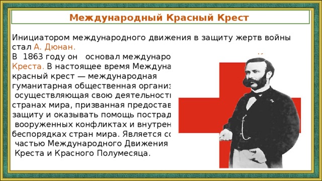 Международный Красный Крест Инициатором международного движения в защиту жертв войны стал А. Дюнан. В 1863 году он основал международную организацию Красного Креста. В настоящее время Международный красный крест — международная гуманитарная общественная организация,  осуществляющая свою деятельность во всех странах мира, призванная предоставлять защиту и оказывать помощь пострадавшим в  вооруженных конфликтах и внутренних беспорядках стран мира. Является составной  частью Международного Движения Красного  Креста и Красного Полумесяца. 