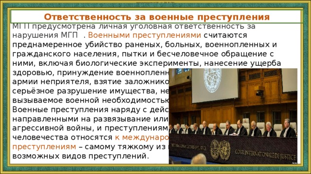 законодательства (в РФ – ст. 356 УК РФ). Ответственность за военные преступления МГП предусмотрена личная уголовная ответственность за нарушения МГП . Военными преступлениями считаются преднамеренное убийство раненых, больных, военнопленных и гражданского населения, пытки и бесчеловечное обращение с ними, включая биологические эксперименты, нанесение ущерба здоровью, принуждение военнопленных служить в армии неприятеля, взятие заложников, серьёзное разрушение имущества, не вызываемое военной необходимостью, и т. д. Военные преступления наряду с действиями, направленными на развязывание или ведение агрессивной войны, и преступлениями против человечества относятся к международным преступлениям  – самому тяжкому из всех возможных видов преступлений. 