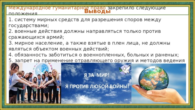 Международное гуманитарное право закрепило следующие положения 1. систему мирных средств для разрешения споров между государствами;  2. военные действия должны направляться только против сражающихся армий;  3. мирное население, а также взятые в плен лица, не должны являться объектом военных действий;  4. обязанность заботиться о военнопленных, больных и раненых;  5. запрет на применение отравляющего оружия и методов ведения военных действий, способных причинить излишние разрушения или чрезмерные страдания. Выводы 