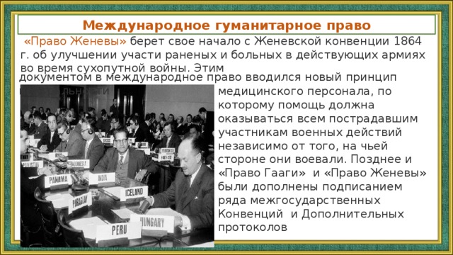 Международное гуманитарное право   «Право Женевы» берет свое начало с Женевской конвенции 1864 г. об улучшении участи раненых и больных в действующих армиях во время сухопутной войны. Этим документом в международное право вводился новый принцип нейтральности медицинского персонала, по которому помощь должна оказываться всем пострадавшим участникам военных действий независимо от того, на чьей стороне они воевали. Позднее и «Право Гааги» и «Право Женевы» были дополнены подписанием ряда межгосударственных Конвенций и Дополнительных протоколов 