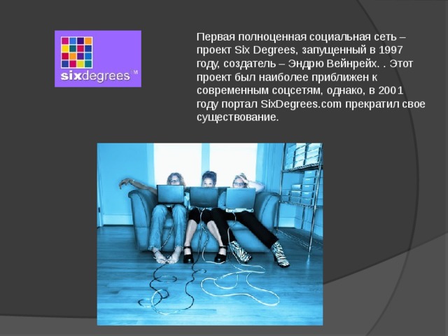 Первая полноценная социальная сеть – проект Six Degrees, запущенный в 1997 году, создатель – Эндрю Вейнрейх. . Этот проект был наиболее приближен к современным соцсетям, однако, в 2001 году портал SixDegrees.com прекратил свое существование. 