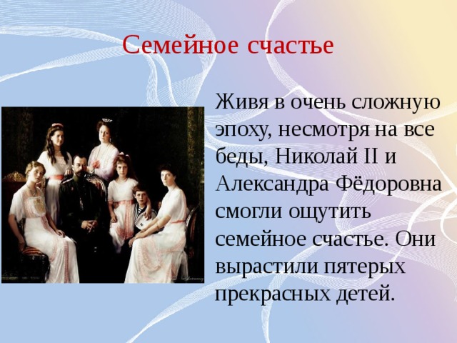 Семейное счастье Живя в очень сложную эпоху, несмотря на все беды, Николай II и Александра Фёдоровна смогли ощутить семейное счастье. Они вырастили пятерых прекрасных детей. 