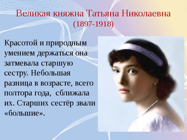 Великая княжна Татьяна Николаевна (1897-1918) Красотой и природным умением держаться она затмевала старшую сестру. Небольшая разница в возрасте, всего полтора года, сближала их. Старших сестёр звали «большие». 