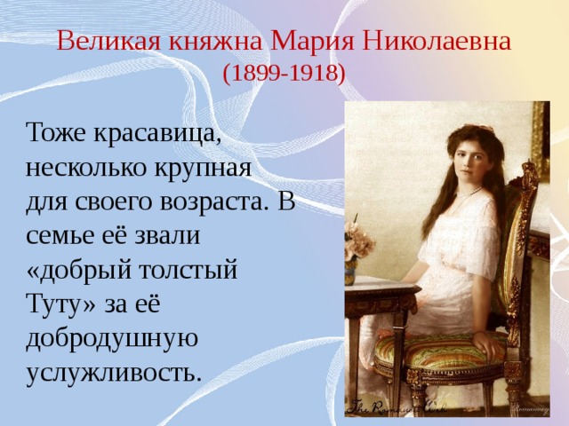 Великая княжна Мария Николаевна (1899-1918) Тоже красавица, несколько крупная для своего возраста. В семье её звали «добрый толстый Туту» за её добродушную услужливость. 