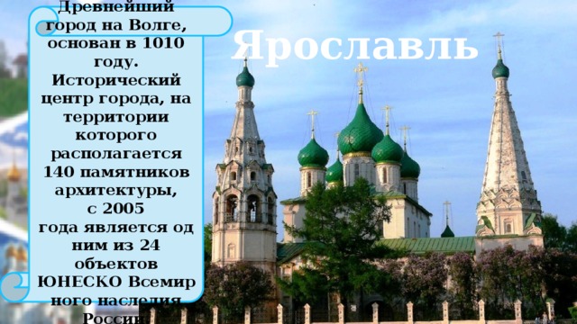 Древнейший город на Волге, основан в 1010 году. Исторический центр города, на территории которого располагается 140 памятников архитектуры, с 2005 года является одним из 24 объектов ЮНЕСКО Всемирного наследия России. Ярославль 