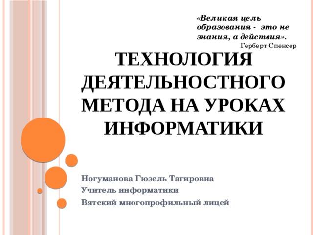 «Великая цель образования - это не знания, а действия». Герберт Спенсер Технология деятельностного метода на уроках информатики Ногуманова Гюзель Тагировна Учитель информатики Вятский многопрофильный лицей