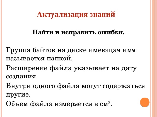 Актуализация знаний Найти и исправить ошибки.  Группа байтов на диске имеющая имя называется папкой. Расширение файла указывает на дату создания. Внутри одного файла могут содержаться другие. Объем файла измеряется в см 2 .