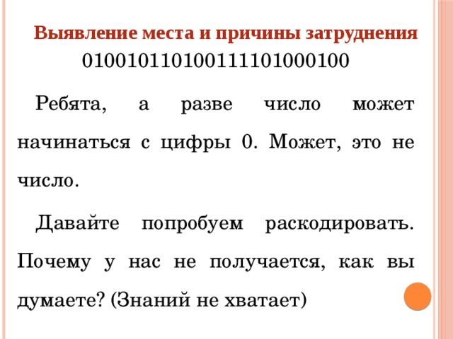 Выявление места и причины затруднения 010010110100111101000100 Ребята, а разве число может начинаться с цифры 0. Может, это не число. Давайте попробуем раскодировать. Почему у нас не получается, как вы думаете? (Знаний не хватает)