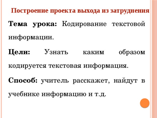 Построение проекта выхода из затруднения   Тема урока: Кодирование текстовой информации. Цели: Узнать каким образом кодируется текстовая информация. Способ: учитель расскажет, найдут в учебнике информацию и т.д.