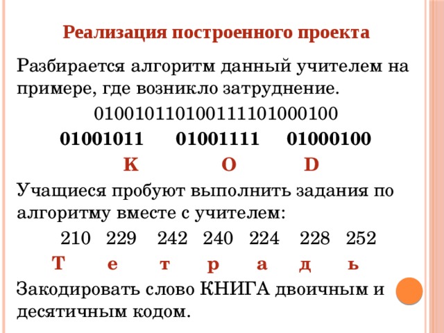 Реализация построенного проекта Разбирается алгоритм данный учителем на примере, где возникло затруднение. 010010110100111101000100 01001011 01001111 01000100  K    O    D Учащиеся пробуют выполнить задания по алгоритму вместе с учителем: 210  229  242  240  224  228  252  Т е т р а д ь Закодировать слово КНИГА двоичным и десятичным кодом.