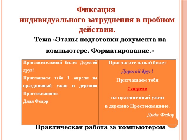 Фиксация  индивидуального затруднения в пробном действии. Тема «Этапы подготовки документа на компьютере. Форматирование.»      Практическая работа за компьютером Пригласительный билет Дорогой друг! Приглашаем тебя 1 апреля на праздничный ужин в деревню Простоквашино. Пригласительный билет Дядя Федор Дорогой друг! Приглашаем тебя 1 апреля на праздничный ужин в деревню Простоквашино. Дядя Федор