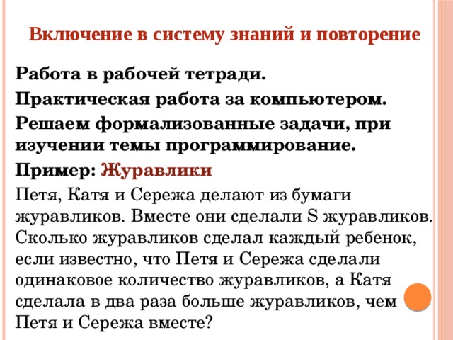 Включение в систему знаний и повторение Работа в рабочей тетради. Практическая работа за компьютером. Решаем формализованные задачи, при изучении темы программирование. Пример: Журавлики Петя, Катя и Сережа делают из бумаги журавликов. Вместе они сделали S журавликов. Сколько журавликов сделал каждый ребенок, если известно, что Петя и Сережа сделали одинаковое количество журавликов, а Катя сделала в два раза больше журавликов, чем Петя и Сережа вместе?