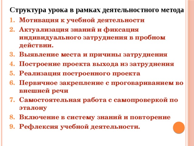 Структура урока в рамках деятельностного метода Мотивация к учебной деятельности Актуализация знаний и фиксация индивидуального затруднения в пробном действии. Выявление места и причины затруднения Построение проекта выхода из затруднения Реализация построенного проекта Первичное закрепление с проговариванием во внешней речи Самостоятельная работа с самопроверкой по эталону Включение в систему знаний и повторение Рефлексия учебной деятельности.