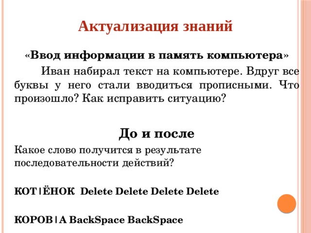 Актуализация знаний «Ввод информации в память компьютера»  Иван набирал текст на компьютере. Вдруг все буквы у него стали вводиться прописными. Что произошло? Как исправить ситуацию?  До и после Какое слово получится в результате последовательности действий?  КОТ|ЁНОК Delete Delete Delete Delete  КОРОВ|А BackSpace BackSpace