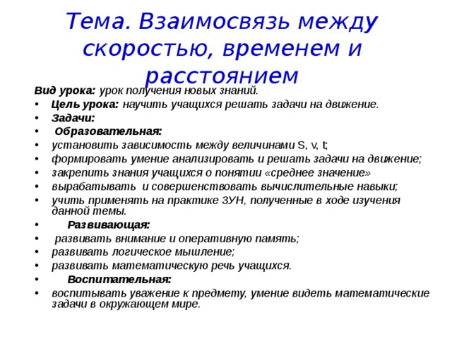Тема. Взаимосвязь между скоростью, временем и расстоянием Вид урока: урок получения новых знаний. Цель урока: научить учащихся решать задачи на движение. Задачи:  Образовательная: установить зависимость между величинами S, v, t; формировать умение анализировать и решать задачи на движение; закрепить знания учащихся о понятии «среднее значение» вырабатывать и совершенствовать вычислительные навыки; учить применять на практике ЗУН, полученные в ходе изучения данной темы.  Развивающая:  развивать внимание и оперативную память; развивать логическое мышление; развивать математическую речь учащихся.  Воспитательная: воспитывать уважение к предмету, умение видеть математические задачи в окружающем мире. 
