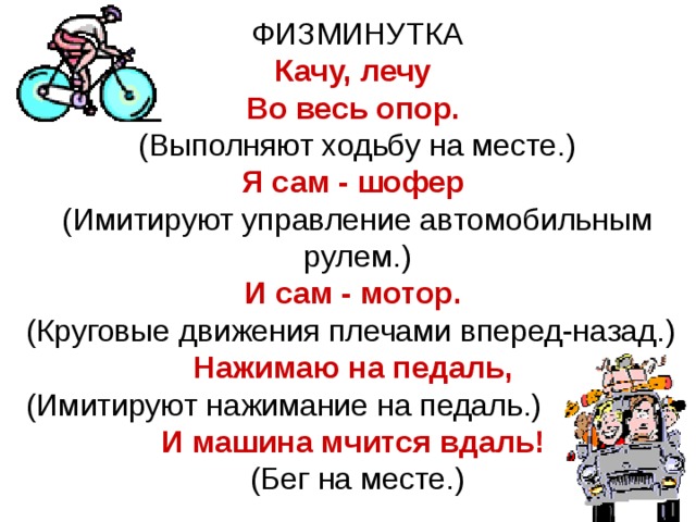 ФИЗМИНУТКА Качу, лечу Во весь опор.  (Выполняют ходьбу на месте.) Я сам - шофер  (Имитируют управление автомобильным рулем.) И сам - мотор.  (Круговые движения плечами вперед-назад.) Нажимаю на педаль,  (Имитируют нажимание на педаль.) И машина мчится вдаль!  (Бег на месте.) 