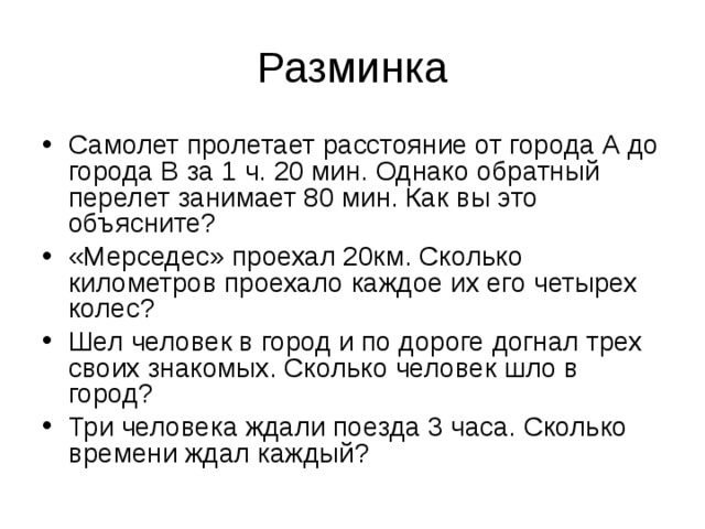 Разминка Самолет пролетает расстояние от города А до города В за 1 ч. 20 мин. Однако обратный перелет занимает 80 мин. Как вы это объясните? «Мерседес» проехал 20км. Сколько километров проехало каждое их его четырех колес? Шел человек в город и по дороге догнал трех своих знакомых. Сколько человек шло в город? Три человека ждали поезда 3 часа. Сколько времени ждал каждый? 