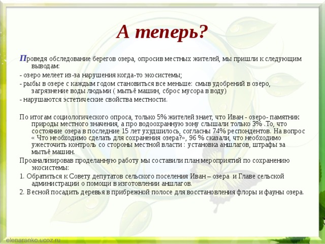 А теперь? П роведя обследование берегов озера, опросив местных жителей, мы пришли к следующим выводам: - озеро мелеет из-за нарушения когда-то экосистемы; - рыбы в озере с каждым годом становиться все меньше: смыв удобрений в озеро, загрязнение воды людьми ( мытьё машин, сброс мусора в воду) - нарушаются эстетические свойства местности. По итогам социологического опроса, только 5% жителей знает, что Иван - озеро- памятник природы местного значения, а про водоохранную зону слышали только 3% .То, что состояние озера в последние 15 лет ухудшилось, согласны 74% респондентов. На вопрос « Что необходимо сделать для сохранения озера?», 96 % сказали, что необходимо ужесточить контроль со стороны местной власти : установка аншлагов, штрафы за мытьё машин. Проанализировав проделанную работу мы составили план мероприятий по сохранению экосистемы: 1. Обратиться к Совету депутатов сельского поселения Иван – озера и Главе сельской администрации о помощи в изготовлении аншлагов. 2. Весной посадить деревья в прибрежной полосе для восстановления флоры и фауны озера. 