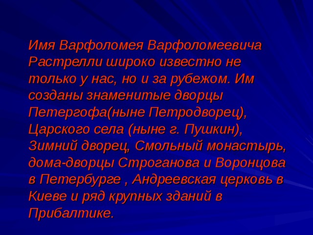  Имя Варфоломея Варфоломеевича Растрелли широко известно не только у нас, но и за рубежом. Им созданы знаменитые дворцы Петергофа(ныне Петродворец), Царского села (ныне г. Пушкин), Зимний дворец, Смольный монастырь, дома-дворцы Строганова и Воронцова в Петербурге , Андреевская церковь в Киеве и ряд крупных зданий в Прибалтике. 