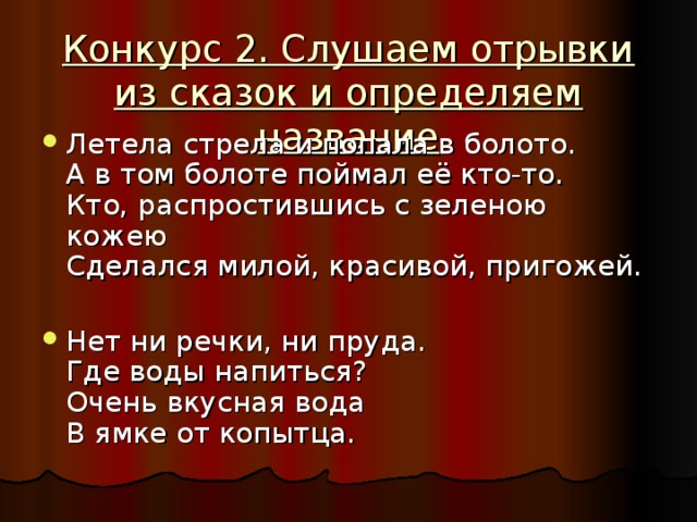 Конкурс 2. Слушаем отрывки из сказок и определяем название Летела стрела и попала в болото.  А в том болоте поймал её кто-то.  Кто, распростившись с зеленою кожею  Сделался милой, красивой, пригожей. Нет ни речки, ни пруда.  Где воды напиться?  Очень вкусная вода  В ямке от копытца. 