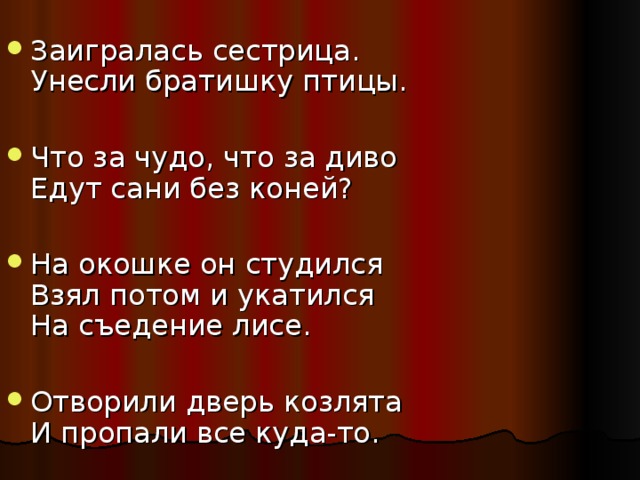 Заигралась сестрица.  Унесли братишку птицы. Что за чудо, что за диво  Едут сани без коней? На окошке он студился  Взял потом и укатился  На съедение лисе. Отворили дверь козлята  И пропали все куда-то. 