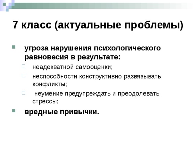 7 класс (актуальные проблемы) угроза нарушения психологического равновесия в результате: неадекватной самооценки; неспособности конструктивно развязывать конфликты;  неумение предупреждать и преодолевать стрессы; неадекватной самооценки; неспособности конструктивно развязывать конфликты;  неумение предупреждать и преодолевать стрессы; вредные привычки. Порушення психологічної рівноваги внаслідок заниженої або завищеної самооцінки, нездатності конструктивно розв’язувати конфлікти з дорослими та однолітками, попереджувати і долати стреси. Загнавши себе у “глухий кут” підліток нерідко намагається покращити свій стан за допомогою психоактивних речовин, які не вирішують проблем, а лише поглиблюють їх. На цьому етапі найбільше часу слід присвятити розвитку життєвих навичок, формуванню соціально-психологічної компетентності учнів і профілактиці шкідливих звичок.  