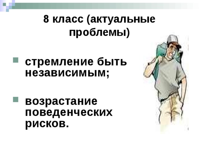 8 класс (актуальные проблемы) стремление быть независимым;  возрастание поведенческих рисков. Прагнення незалежності . Найголовніша проблема полягає у тому, що підлітки в багатьох аспектах відчувають себе дорослими, та справжньої самостійності вони ще не мають, бо матеріально залежать від батьків. Щоб подолати цю проблему, слід усвідомити, що вони не марно витрачають ці роки, а разом з батьками здійснюють інвестиції у своє майбутнє. Адже щоб стати по-справжньому самостійним у дорослому житті треба отримати освіту. Зростання поведінкових ризиків. Настає вік, з якого багато підлітків стають водіями на дорогах (велосипедистами, водіями мопедів, мотоциклів). Дехто під впливом однолітків може брати транспорт без дозволу у батьків чи у сторонніх людей. Дехто може робити це під впливом алкоголю. Також настає вік кримінальної відповідальності за деякі види злочинів. Отже, вміння будувати рівноправні стосунки з друзями і протилежною статтю та протистояти негативному впливу оточення є вирішальними навчальними завданнями на цьому етапі.  