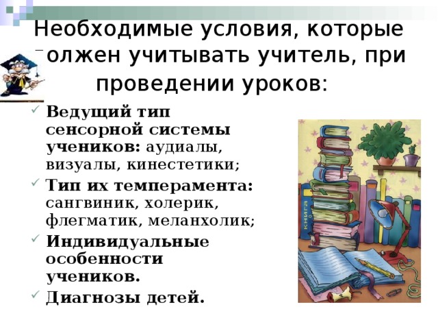 Необходимые условия, которые должен учитывать учитель, при проведении уроков:  Ведущий тип сенсорной системы учеников: аудиалы, визуалы, кинестетики; Тип их темперамента: сангвиник, холерик, флегматик, меланхолик; Индивидуальные особенности учеников. Диагнозы детей. 