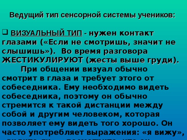  Ведущий тип сенсорной системы учеников:   ВИЗУАЛЬНЫЙ ТИП - нужен контакт глазами («Если не смотришь, значит не слышишь»). Во время разговора ЖЕСТИКУЛИРУЮТ (жесты выше груди).  П ри общении визуал обычно смотрит в глаза и требует этого от собеседника. Ему необходимо видеть собеседника, поэтому он обычно стремится к такой дистанции между собой и другим человеком, которая позволяет ему видеть того хорошо. Он часто употребляет выражения: «я вижу», «видите ли», «посмотрите, что он натворил», «это выглядит ужасно» и т.п.  