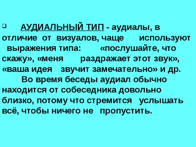  АУДИАЛЬНЫЙ ТИП - аудиалы, в  отличие от визуалов, чаще  используют выражения типа:  «послушайте, что скажу», «меня  раздражает этот звук», «ваша идея  звучит замечательно» и др.   Во время беседы аудиал обычно  находится от собеседника довольно  близко, потому что стремится  услышать всё, чтобы ничего не  пропустить.   