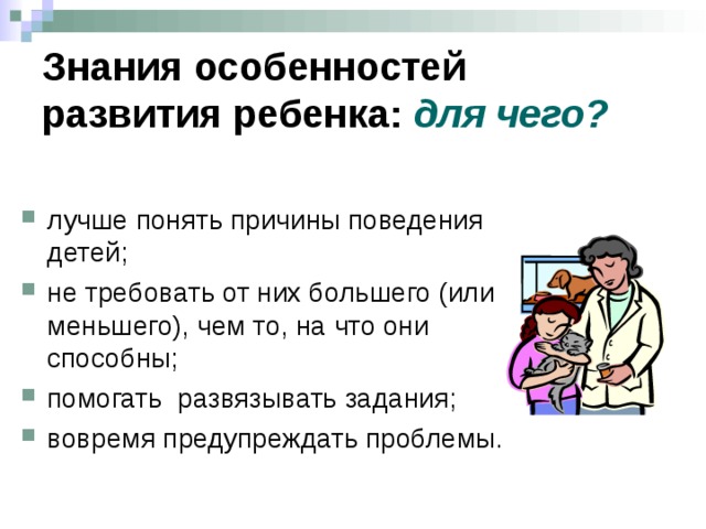 Знания особенностей развития ребенка: для чего?  лучше понять причины поведения детей; не требовать от них большего (или меньшего), чем то, на что они способны; помогать развязывать задания; вовремя предупреждать проблемы. Досвіченого педагога важко здивувати. Його не шокує сором ’ язливість шестирічної дитини, необачність молодшого школяра чи непослідовність підлітка. Він усвідомлює причини й адекватно реагує на це. Неможливо пояснити п ’ ятирічній дитині, що об ’ єм води, перелитої з високого глечика в широкий не змінився. Він же бачить, що води стало меше. Абстрактне здоров ’ я не цікавить школярів (та й взагалі дітей) Фунт профілактики кращий за тонну ліків  