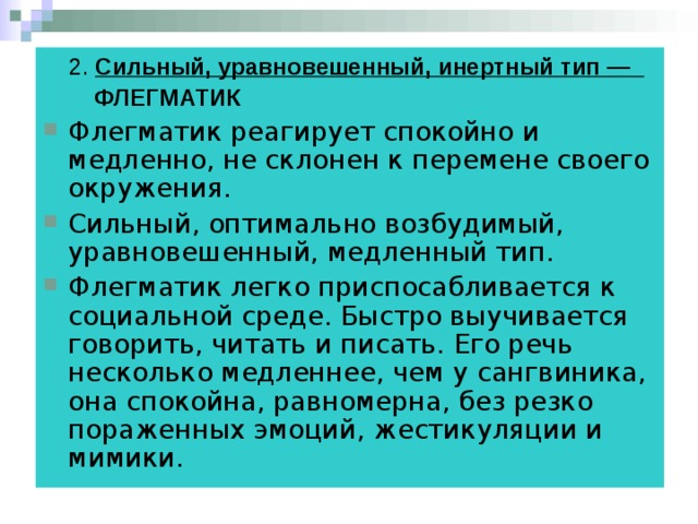  2. Сильный, уравновешенный, инертный тип —               ФЛЕГМАТИК Флегматик реагирует спокойно и медленно, не склонен к перемене своего окружения. Сильный, оптимально возбудимый, уравновешенный, медленный тип.  Флегматик легко приспосабливается к социальной среде. Быстро выучивается говорить, читать и писать. Его речь несколько медленнее, чем у сангвиника, она спокойна, равномерна, без резко пораженных эмоций, жестикуляции и мимики. 