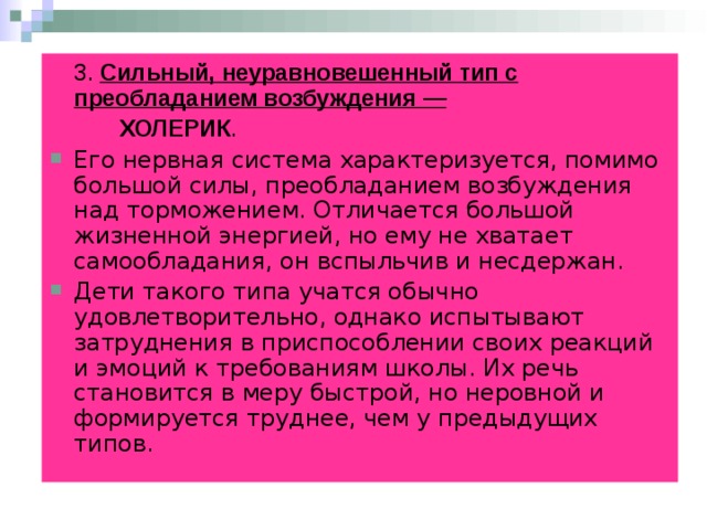  3. Сильный, неуравновешенный тип с преобладанием возбуждения —          ХОЛЕРИК . Его нервная система характеризуется, помимо большой силы, преобладанием возбуждения над торможением. Отличается большой жизненной энергией, но ему не хватает самообладания, он вспыльчив и несдержан.  Дети такого типа учатся обычно удовлетворительно, однако испытывают затруднения в приспособлении своих реакций и эмоций к требованиям школы. Их речь становится в меру быстрой, но неровной и формируется труднее, чем у предыдущих типов.  