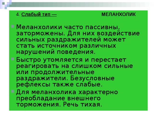  4. Слабый тип — МЕЛАНХОЛИК  Меланхолики часто пассивны, заторможены. Для них воздействие сильных раздражителей может стать источником различных нарушений поведения.  Быстро утомляется и перестает реагировать на слишком сильные или продолжительные раздражители. Безусловные рефлексы также слабые. Для меланхолика характерно преобладание внешнего торможения. Речь тихая.  