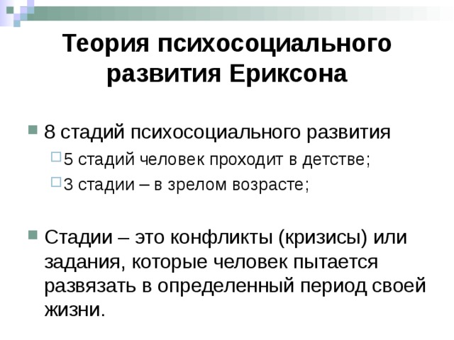 Теория психосоциального развития Ериксона 8 стадий психосоциального развития 5 стадий человек проходит в детстве; 3 стадии – в зрелом возрасте;  5 стадий человек проходит в детстве; 3 стадии – в зрелом возрасте;  Стадии – это конфликты (кризисы) или задания, которые человек пытается развязать в определенный период своей жизни. 