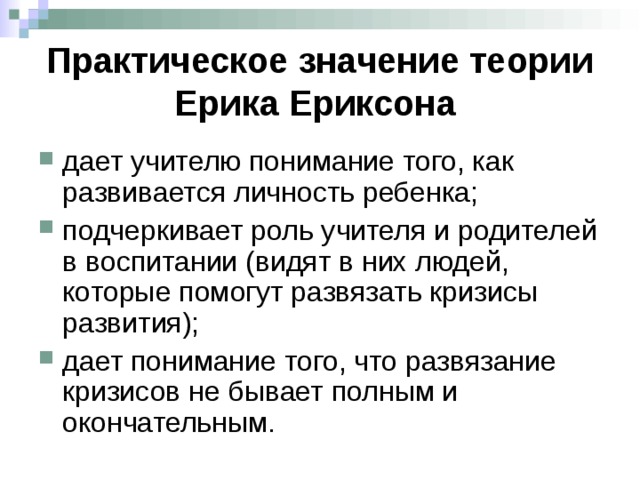 Практическое значение теории Ерика Ериксона  дает учителю понимание того, как развивается личность ребенка; подчеркивает роль учителя и родителей в воспитании (видят в них людей, которые помогут развязать кризисы развития); дает понимание того, что развязание кризисов не бывает полным и окончательным. 