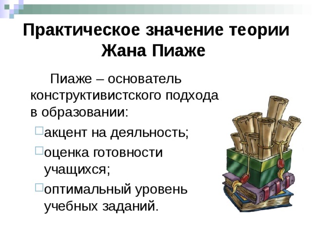 Практическое значение теории Жана Пиаже    Пиаже – основатель конструктивистского подхода в образовании: акцент на деяльность; оценка готовности учащихся; оптимальный уровень учебных заданий. акцент на деяльность; оценка готовности учащихся; оптимальный уровень учебных заданий. Він розглядав розвиток, як інтерактивний процес, під час якого учень сам конструює свої знання  