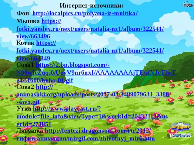 Интернет-источники: Фон http://localpics.ru/polyana-iz-multika / Мышка https:// fotki.yandex.ru/next/users/natalia-nz1/album/322541/view/663496 Котик https:// fotki.yandex.ru/next/users/natalia-nz1/album/322541/view/663349 Сова1 https://2.bp.blogspot.com/- N99wIcZuqi0/UovV9nr6nxI/AAAAAAAAjTE/sfXJcTlwTe4/s1600/buho-01.gif Сова2 http:// animashki.org/uploads/posts/2017-03/1489079631_3388-sova.gif Утка http://www.playcast.ru/? module=file_info&viewType=1&workId=20432113&userId=271851 Лягушка http ://fentezi.dragonsoul.com/ru/2012/ гифки -анимация/ mirgif.com/zhivotnyj_mir6.htm  