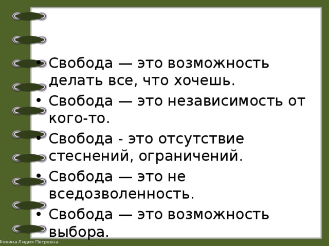 Свобода — это возможность делать все, что хочешь. Свобода — это независимость от кого-то. Свобода - это отсутствие стеснений, ограничений. Свобода — это не вседозволенность. Свобода — это возможность выбора. Какое мнение вы поддерживаете? 